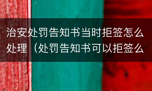 治安处罚告知书当时拒签怎么处理（处罚告知书可以拒签么）