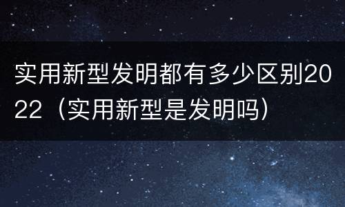 实用新型发明都有多少区别2022（实用新型是发明吗）