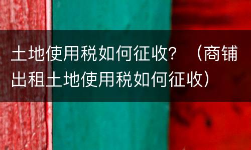 土地使用税如何征收？（商铺出租土地使用税如何征收）