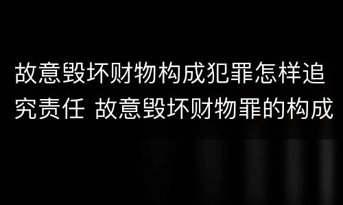 故意毁坏财物构成犯罪怎样追究责任 故意毁坏财物罪的构成要件是什么?如何处罚?