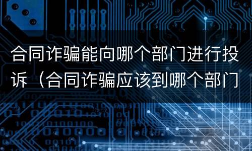 合同诈骗能向哪个部门进行投诉（合同诈骗应该到哪个部门投诉）