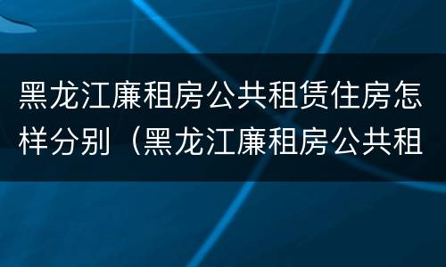 黑龙江廉租房公共租赁住房怎样分别（黑龙江廉租房公共租赁住房怎样分别购买）