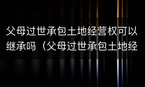 父母过世承包土地经营权可以继承吗（父母过世承包土地经营权可以继承吗知乎）