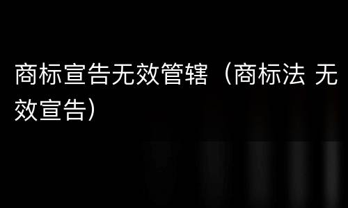 商标宣告无效管辖（商标法 无效宣告）