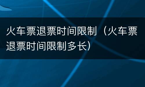 火车票退票时间限制（火车票退票时间限制多长）