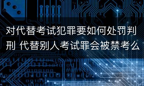对代替考试犯罪要如何处罚判刑 代替别人考试罪会被禁考么
