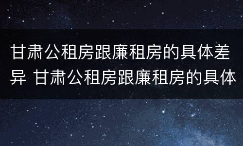 甘肃公租房跟廉租房的具体差异 甘肃公租房跟廉租房的具体差异是什么