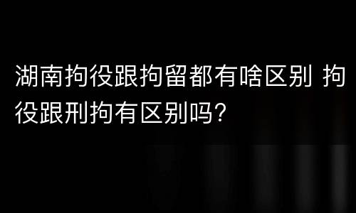 湖南拘役跟拘留都有啥区别 拘役跟刑拘有区别吗?