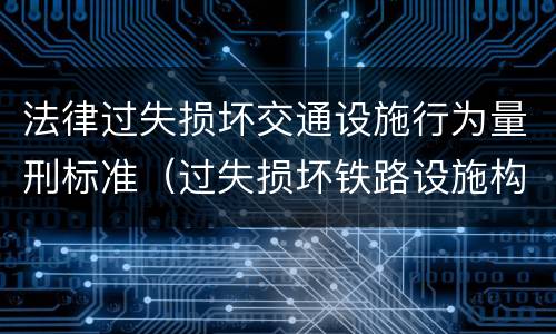 法律过失损坏交通设施行为量刑标准（过失损坏铁路设施构成违法吗）