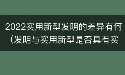 2022实用新型发明的差异有何（发明与实用新型是否具有实用性）
