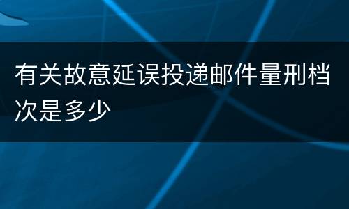 有关故意延误投递邮件量刑档次是多少