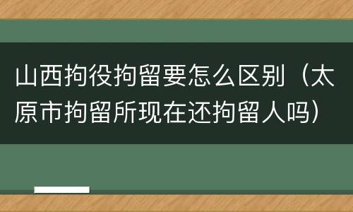 山西拘役拘留要怎么区别（太原市拘留所现在还拘留人吗）