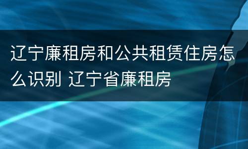 辽宁廉租房和公共租赁住房怎么识别 辽宁省廉租房