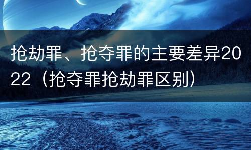抢劫罪、抢夺罪的主要差异2022（抢夺罪抢劫罪区别）