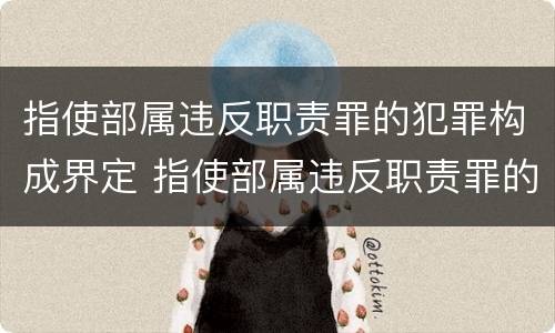 指使部属违反职责罪的犯罪构成界定 指使部属违反职责罪的犯罪构成界定