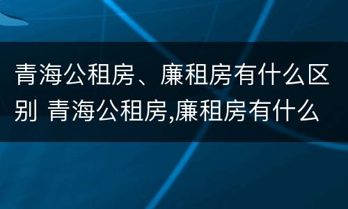 青海公租房、廉租房有什么区别 青海公租房,廉租房有什么区别吗