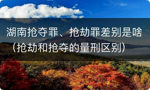 湖南抢夺罪、抢劫罪差别是啥（抢劫和抢夺的量刑区别）