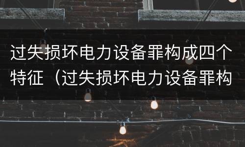 过失损坏电力设备罪构成四个特征（过失损坏电力设备罪构成四个特征包括）