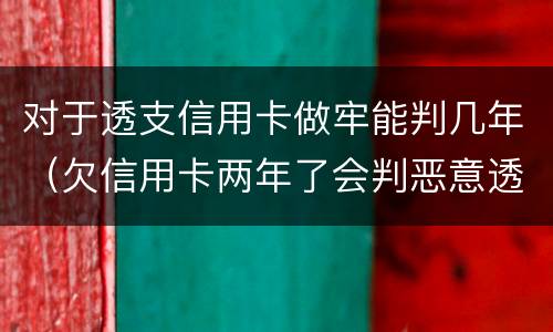 对于透支信用卡做牢能判几年（欠信用卡两年了会判恶意透支坐牢吗）