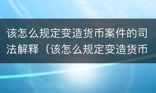该怎么规定变造货币案件的司法解释（该怎么规定变造货币案件的司法解释呢）