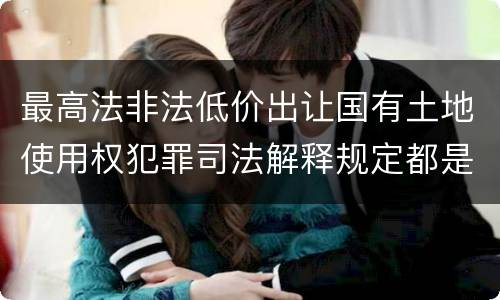最高法非法低价出让国有土地使用权犯罪司法解释规定都是什么