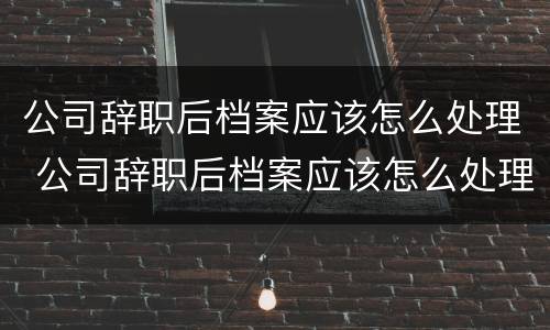 公司辞职后档案应该怎么处理 公司辞职后档案应该怎么处理呢