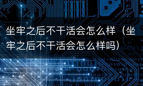 坐牢之后不干活会怎么样（坐牢之后不干活会怎么样吗）
