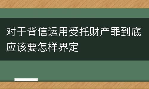 对于背信运用受托财产罪到底应该要怎样界定