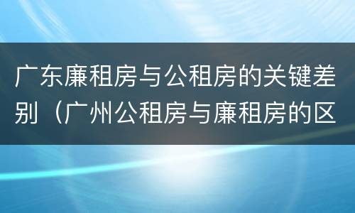 广东廉租房与公租房的关键差别（广州公租房与廉租房的区别）