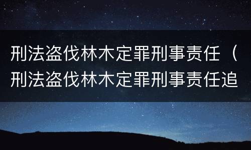 刑法盗伐林木定罪刑事责任（刑法盗伐林木定罪刑事责任追究）