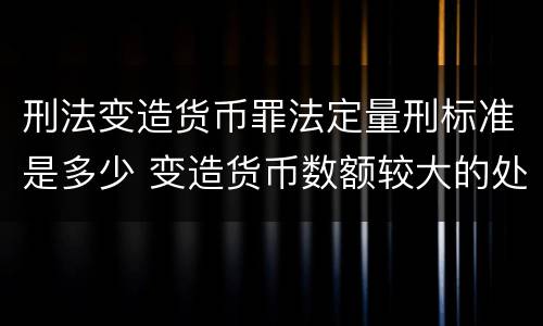 刑法变造货币罪法定量刑标准是多少 变造货币数额较大的处多少年以下有期徒刑
