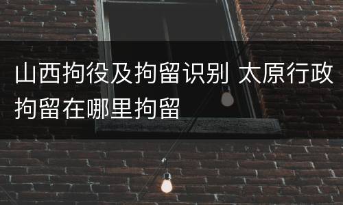 山西拘役及拘留识别 太原行政拘留在哪里拘留