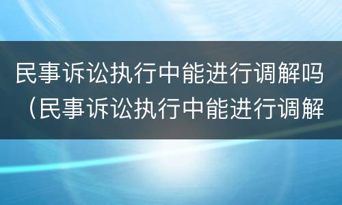 民事诉讼执行中能进行调解吗（民事诉讼执行中能进行调解吗）
