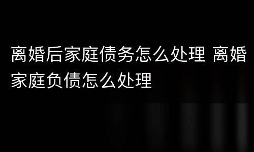 离婚后家庭债务怎么处理 离婚家庭负债怎么处理