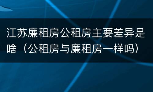 江苏廉租房公租房主要差异是啥（公租房与廉租房一样吗）