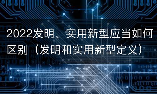 2022发明、实用新型应当如何区别（发明和实用新型定义）