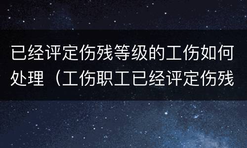 已经评定伤残等级的工伤如何处理（工伤职工已经评定伤残等级）