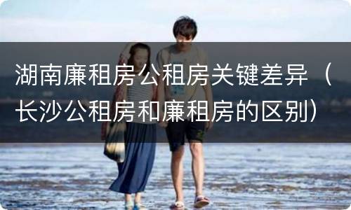 湖南廉租房公租房关键差异（长沙公租房和廉租房的区别）