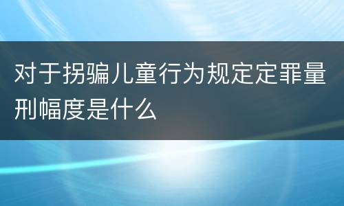 对于拐骗儿童行为规定定罪量刑幅度是什么