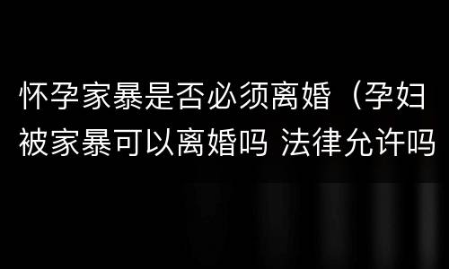 怀孕家暴是否必须离婚（孕妇被家暴可以离婚吗 法律允许吗）