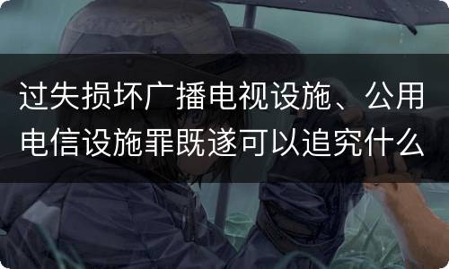 过失损坏广播电视设施、公用电信设施罪既遂可以追究什么刑事责任