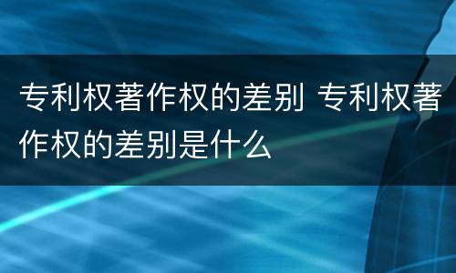 专利权著作权的差别 专利权著作权的差别是什么