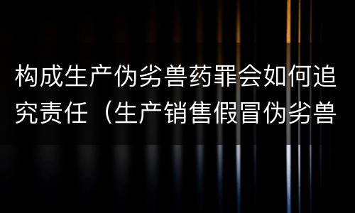 构成生产伪劣兽药罪会如何追究责任（生产销售假冒伪劣兽药罪）