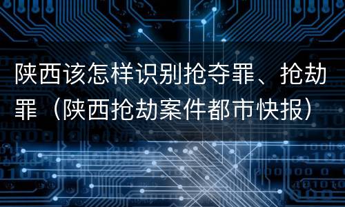 陕西该怎样识别抢夺罪、抢劫罪（陕西抢劫案件都市快报）