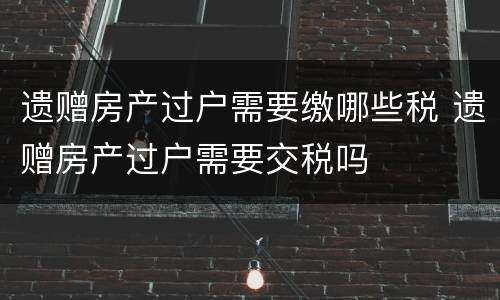 遗赠房产过户需要缴哪些税 遗赠房产过户需要交税吗