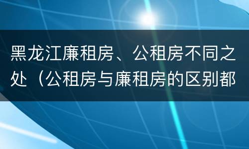 黑龙江廉租房、公租房不同之处（公租房与廉租房的区别都在此,别再搞错了!）