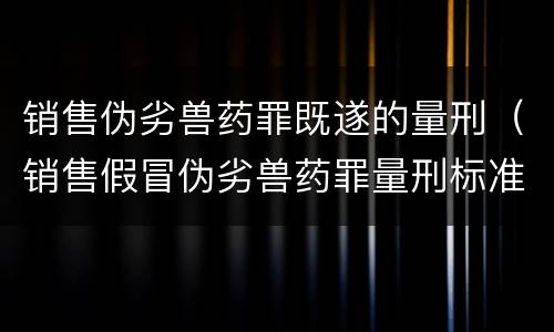 销售伪劣兽药罪既遂的量刑（销售假冒伪劣兽药罪量刑标准）
