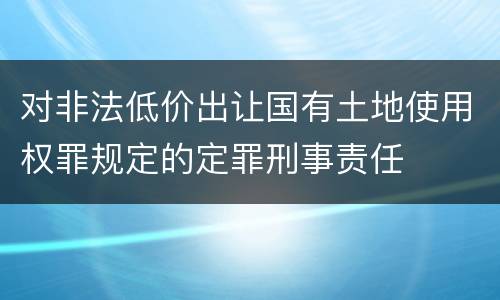 对非法低价出让国有土地使用权罪规定的定罪刑事责任
