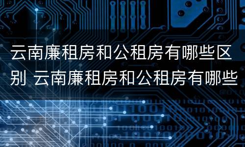 云南廉租房和公租房有哪些区别 云南廉租房和公租房有哪些区别呢