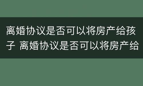 离婚协议是否可以将房产给孩子 离婚协议是否可以将房产给孩子继承